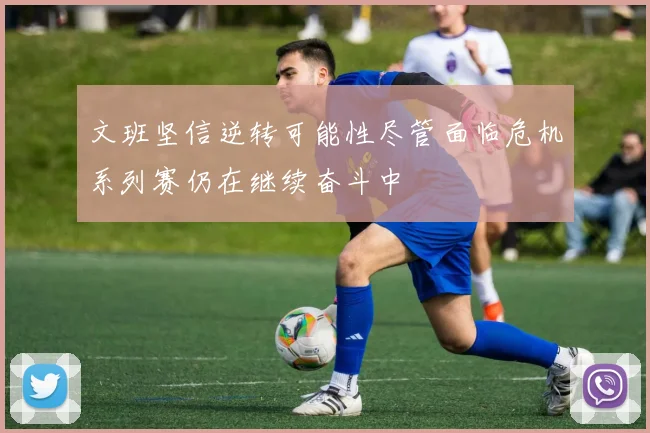 文班坚信逆转可能性尽管面临危机系列赛仍在继续奋斗中