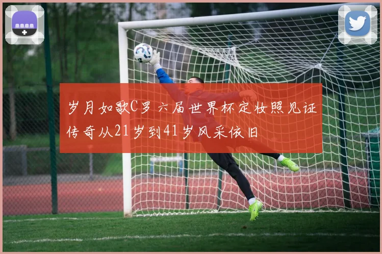 岁月如歌C罗六届世界杯定妆照见证传奇从21岁到41岁风采依旧