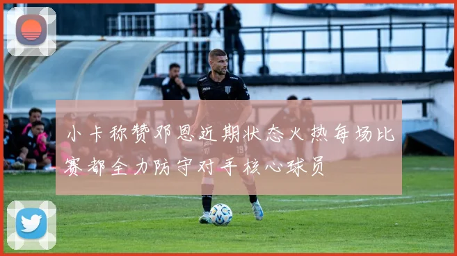 小卡称赞邓恩近期状态火热每场比赛都全力防守对手核心球员
