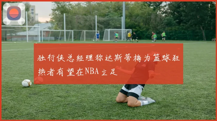 独行侠总经理称达斯蒂梅为篮球狂热者有望在NBA立足