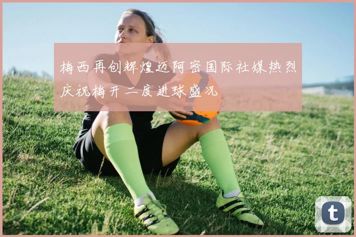 梅西再创辉煌迈阿密国际社媒热烈庆祝梅开二度进球盛况