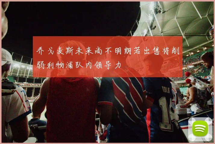 乔戈麦斯未来尚不明朗若出售将削弱利物浦队内领导力