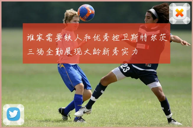 谁家需要铁人和优秀控卫斯特尔茨三场全勤展现大龄新秀实力