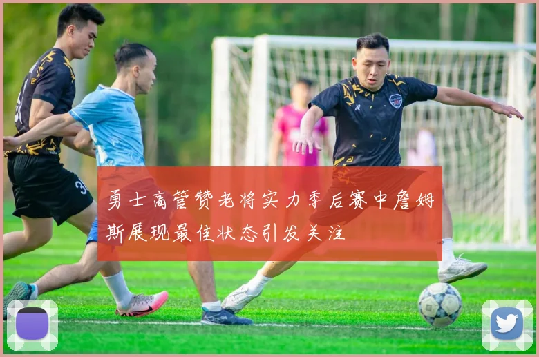 勇士高管赞老将实力季后赛中詹姆斯展现最佳状态引发关注