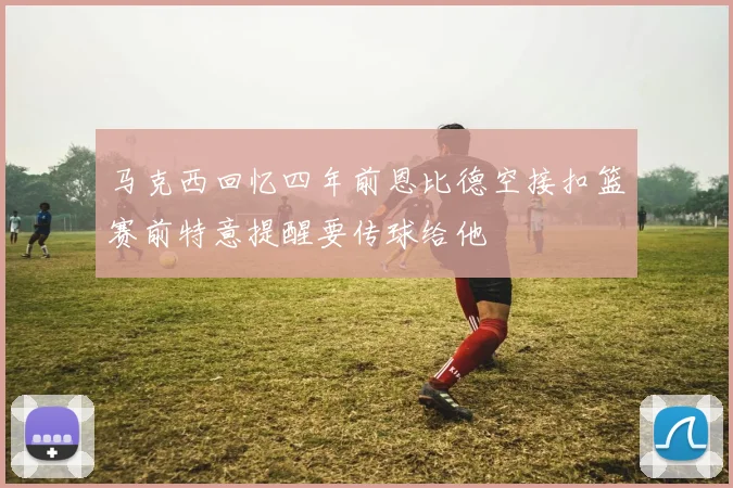 马克西回忆四年前恩比德空接扣篮赛前特意提醒要传球给他