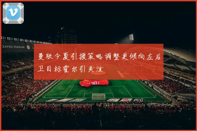 曼联今夏引援策略调整更倾向左后卫目标霍尔引关注
