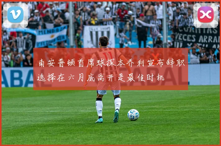 南安普顿首席球探本乔利宣布辞职选择在六月底离开是最佳时机