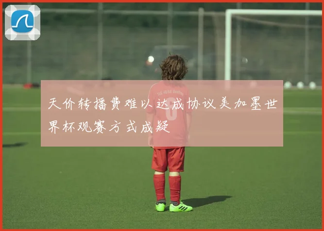 天价转播费难以达成协议美加墨世界杯观赛方式成疑