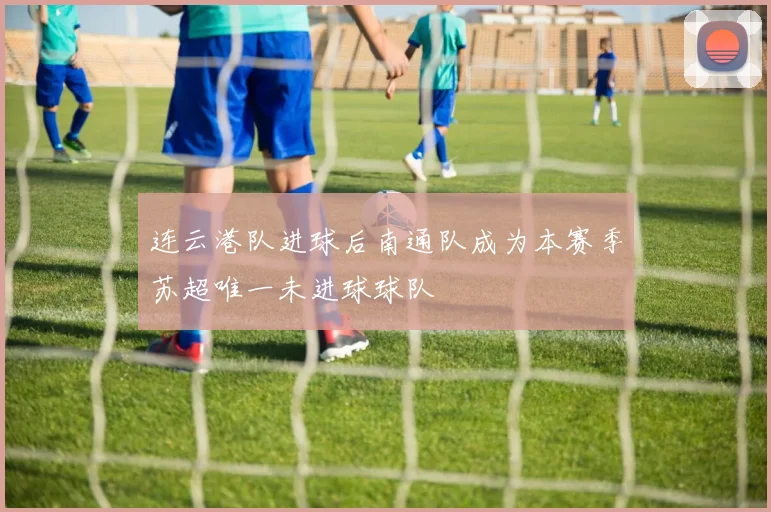 连云港队进球后南通队成为本赛季苏超唯一未进球球队