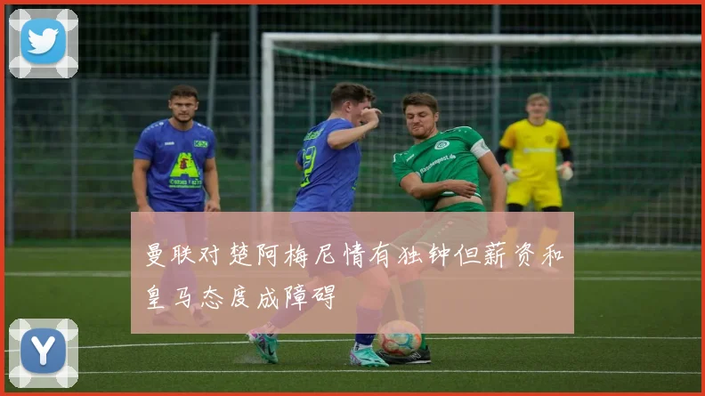 曼联对楚阿梅尼情有独钟但薪资和皇马态度成障碍