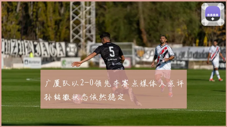 广厦队以2-0领先夺赛点媒体人点评孙铭徽状态依然稳定