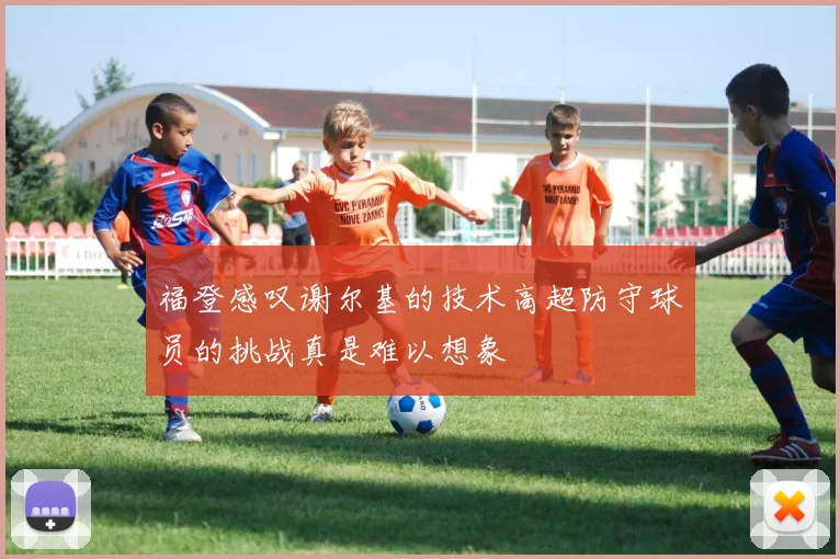 福登感叹谢尔基的技术高超防守球员的挑战真是难以想象
