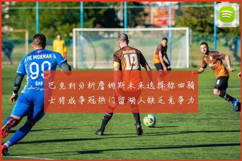 巴克利分析詹姆斯未来选择称回骑士将成争冠热门留湖人缺乏竞争力
