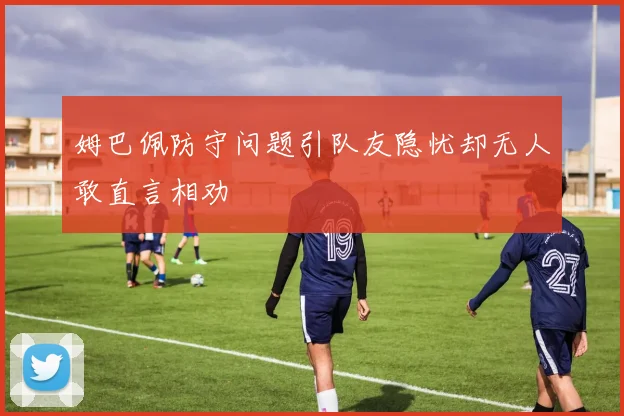 姆巴佩防守问题引队友隐忧却无人敢直言相劝
