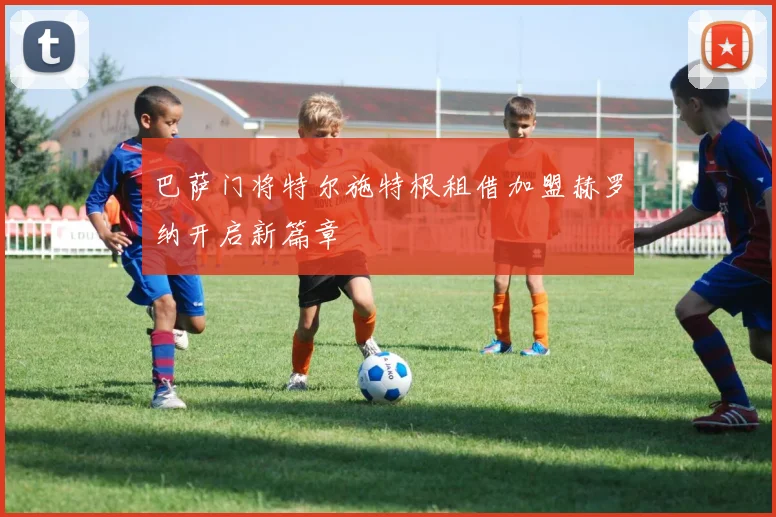 巴萨门将特尔施特根租借加盟赫罗纳开启新篇章