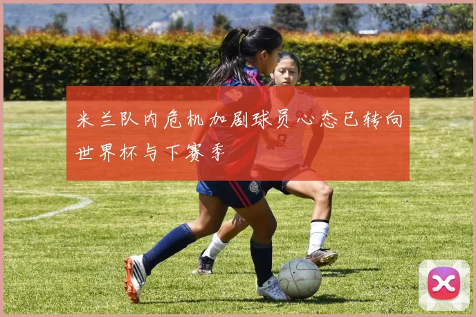 米兰队内危机加剧球员心态已转向世界杯与下赛季