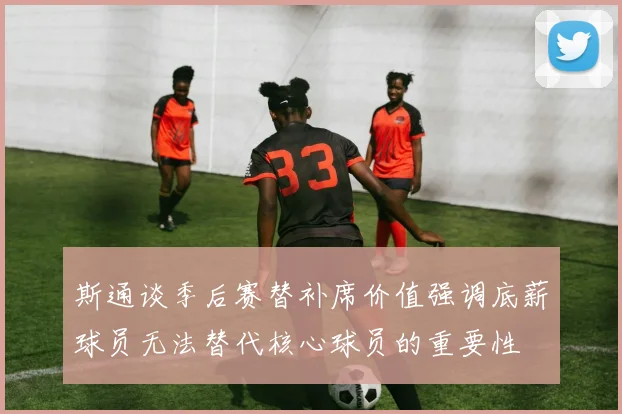 斯通谈季后赛替补席价值强调底薪球员无法替代核心球员的重要性