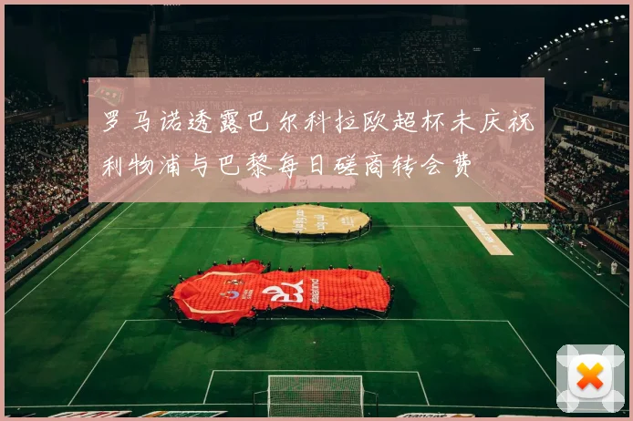 罗马诺透露巴尔科拉欧超杯未庆祝利物浦与巴黎每日磋商转会费