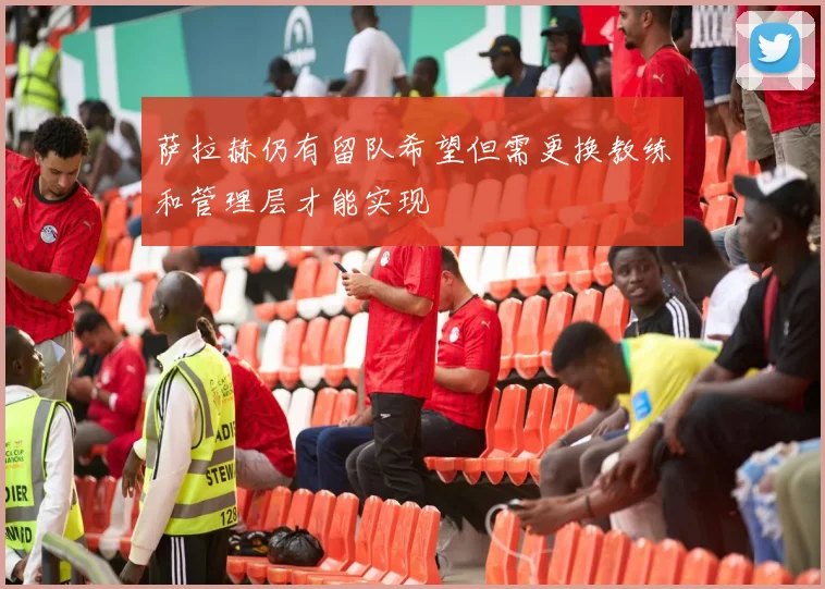 萨拉赫仍有留队希望但需更换教练和管理层才能实现