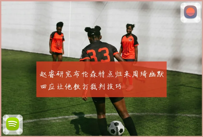 赵睿研究布伦森特点归来周琦幽默回应让他教打裁判技巧
