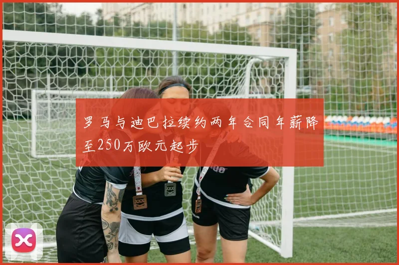 罗马与迪巴拉续约两年合同年薪降至250万欧元起步