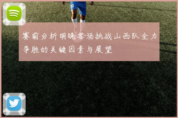 赛前分析明晚客场挑战山西队全力争胜的关键因素与展望
