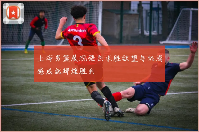 上海男篮展现强烈求胜欲望与饥渴感成就辉煌胜利