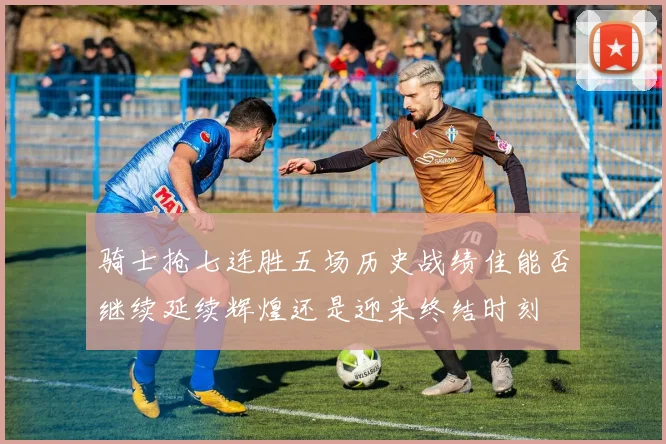 骑士抢七连胜五场历史战绩佳能否继续延续辉煌还是迎来终结时刻