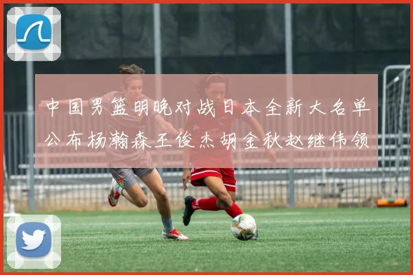 中国男篮明晚对战日本全新大名单公布杨瀚森王俊杰胡金秋赵继伟领衔出战