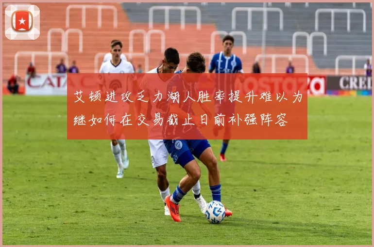 艾顿进攻乏力湖人胜率提升难以为继如何在交易截止日前补强阵容