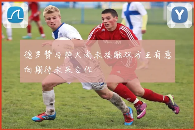 德罗赞与热火尚未接触双方互有意向期待未来合作