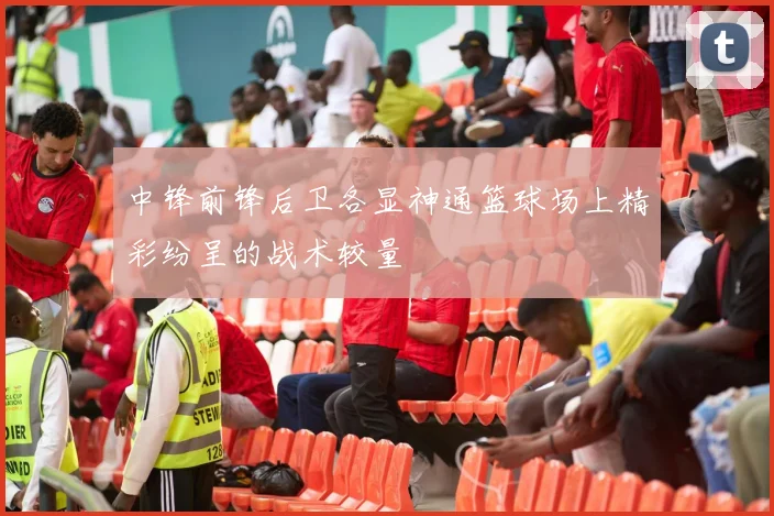 中锋前锋后卫各显神通篮球场上精彩纷呈的战术较量