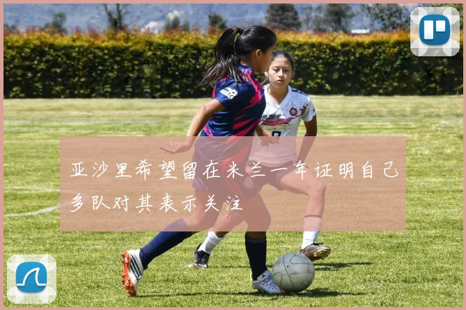 亚沙里希望留在米兰一年证明自己多队对其表示关注