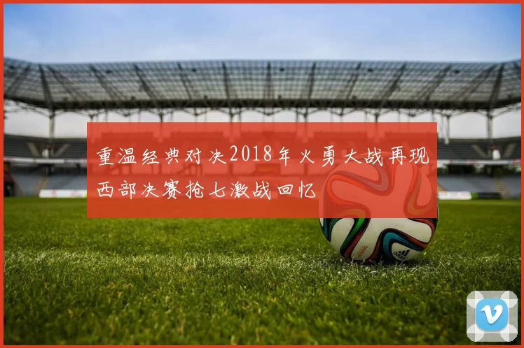 重温经典对决2018年火勇大战再现西部决赛抢七激战回忆
