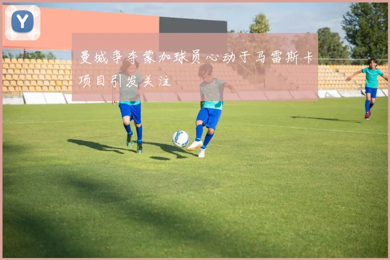 曼城争夺蒙加球员心动于马雷斯卡项目引发关注